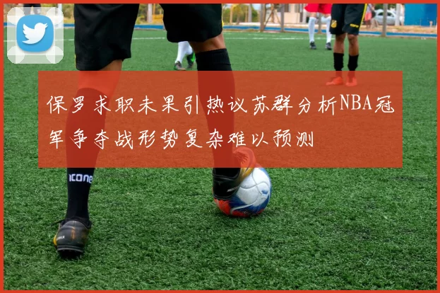 保罗求职未果引热议苏群分析NBA冠军争夺战形势复杂难以预测