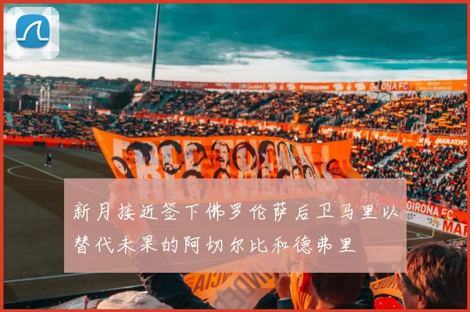 新月接近签下佛罗伦萨后卫马里以替代未果的阿切尔比和德弗里