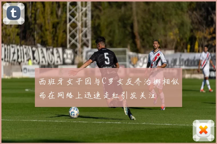 西班牙女子因与C罗女友乔治娜相似而在网络上迅速走红引发关注