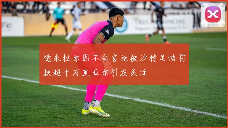 德米拉尔因不当言论被沙特足协罚款超十万里亚尔引发关注