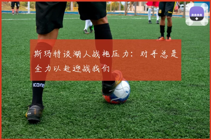 斯玛特谈湖人战袍压力：对手总是全力以赴迎战我们