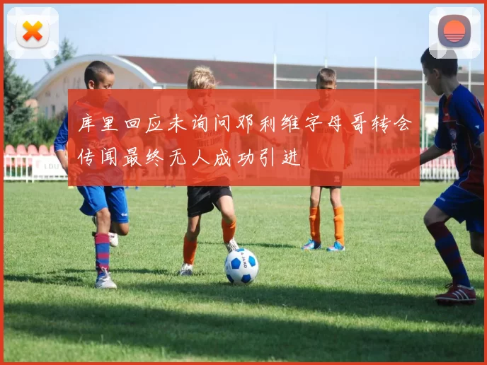 库里回应未询问邓利维字母哥转会传闻最终无人成功引进